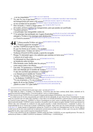 25

26
27
28

y en tus iniquidades.[Am 2:13; Mal 1:14; 2:13-17; Sal 95:10]
Yo, aún Yo, soy el que borro[205] [cp 11; 1:18; 44:22; Sal 51:9; Je 50:20; Mi 7:18,19; Mr 2:7; Hch 3:19; Ro 5:20]
tus transgresiones por amor a Mí mismo;[Ez 20:9,14,22; 36:22,32; ; Sal 25:7,11; 79:9 ; Ef 1:6,8]
no me acordaré de tus pecados.[Ver nota en v 11] [Je 31:34; Sal 79:8; He 8:12; 10:17]
Pero recuerda, y vamos a alegar juntos –[cp 1:18; Sal 32:5; Mt 7:7 Lu 11:2]
di tu parte, primero confiesa tus transgresiones, para que puedas ser justificado.
Tus padres primero,[ 206] [Ro 5:12]
y tus príncipes han transgredido contra mí.
Y los príncipes han profanado mis Lugares Kadoshim,[cp 47:6; 2S 1:21; La 2:2,6,7 ; 4:20; Sal 89:39]
entregué a Ya'akov a los enemigos para destrucción, [cp 42:24,25; 65:15; De 28:15-20; 29:21 -28]
y a Yisra'el a escarnio.[Je 24:9; Da 9:14; Zc 8:13; Sal 79:4 ; Lu 21:21-24; 1Ts 2:16]

44
2

3

4
5

6

7

205

1

"¡Ahora escucha Ya'akov mi siervo,[cp 41:8; Sal 81:11-13; He 3:7-8]
y Yisra'el a quien he escogido:[ 207]
Así dice YAHWEH, el que los hizo,[He 4:16]
El, que los formó en el vientre, y los ayudará:
No tengas temor, Ya'akov mi siervo,[cp 41:10; Lu 12:32; Ef 1:4]
Yeshurun [Yisra'el (LXX)] amado, a quien he escogido.
Porque Yo derramaré agua a los sedientos que caminan en tierra seca,[cp 41:17; Mt 5:6 ]
y arroyos en el suelo seco;
Yo derramaré mi Ruaj sobre tu zera,[Jl 2:28; Hch 2:16-18; T 3:5 ]
mi bendición sobre tus hijos.
Ellos brotarán como hierba entre los arroyos,[Jos 1:8; Sal 1:3]
como sauces junto a las riberas.
Uno dirá: 'Yo pertenezco a YAHWEH.'[Mt 10:32-33; Ro 10:9-10]
Otro será llamado por el nombre de Ya'akov.[Je 50:5; Zc 8:20-23]
Y aún otro escribirá que pertenece a YAHWEH,[2C 8:5 ]
y se llamará por el nombre de Yisra'el."[ 208]
Así dice YAHWEH el Rey de Yisra'el,[De 32:39; Jn 1:49; 12:13]
y Su Redentor YAHWEH-Tzevaot:[209] [cp 6:5, Ge 48:16; Ex 6:6; 15:13; Jn 12:37]
"Yo soy el primero, y Yo soy el último;[Re 1:8, 11, 17]
aparte de mí no hay Elohim.[cp 43:10; De 4:35, 39; 6:4; 32:39; Mr 12:32; 1Tuï 3:16]
¿Quién es como Yo? ¡Qué hable![cp 41:22,26; 43:9,12; 45:21; 46:9,10; 48:3-8]

Aquí tenemos otra referencia de la ejad, anoji, anoji , ver nota en Is 43:11.
Aquí habla de Adam y Avraham y los Patriarcas, Yisra'el ha sido una línea continua desde Adam, anulando así la
mentirosa teoría de la dispensación y "la era de la iglesia," esto es, la iglesia pagana.
207
Otra muestra de que YAHWEH no ha escogido a ninguna iglesia pagana desobediente, sino a Yisra'el. (vv 1-2)
208
La verdad acerca de las dos casas presenta, por medio de una luz apropiada, de qué trata la Nueva Yerushalayim. Es para
todos los creyentes que son todos ellos israelitas y como tales es la morada permanente y gloriosa para la nación regenerada
de Yisra'el, la única esposa de YAHWEH. La Nueva Yerushalayim no tiene verjas ni entradas para Goyim o cristianos con
toda la razón del mundo. YAHWEH mismo considera a Su pueblo como Su esposa escogida, llamada Yisra'el, que durante los
últimos días está rechazando la condición de toda nación pequeña o estado denominacional y aceptando la gloria y la
responsabilidad de ser el Yisra'el que el propio YAHWEH ha escogido. Aquí vemos que este mismo principio se confirma en
Ez 48 y Re 21:12 , donde durante la repatriación milenial de Yisra'el, no se anda con contemplaciones con los Goyim. Sólo la
verdad acerca de las dos casas puede dar la explicación correcta acerca de este asunto, es decir, que a los ojos de YAHWEH
Su pueblo ha sido y sigue siendo la nación restaurada de Yisra'el.
209
Esta es otra referencia de que el Redentor Yahshúa emana del Padre YAHWEH y no una segunda persona. Por tanto, la
definición de Elohim es ABBA-YAHWEH+Su Redentor YAHWEH-hijo = YAHWEH-Ejad.
206

 