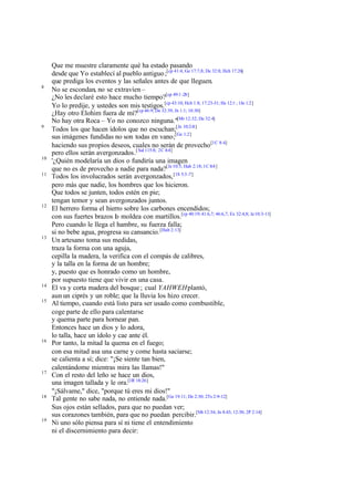 8

9

10
11

12

13

14
15

16

17

18

19

Que me muestre claramente qué ha estado pasando
desde que Yo establecí al pueblo antiguo ;[cp 41:4; Ge 17:7,8; De 32:8; Hch 17:26]
que prediga los eventos y las señales antes de que lleguen.
No se escondan, no se extravíen –
¿No les declaré esto hace mucho tiempo?[cp 49:1 -28]
Yo lo predije, y ustedes son mis testigos.[cp 43:10; Hch 1:8; 17:23-31; He 12:1 ; 1Jn 1:2]
¿Hay otro Elohim fuera de mí?[cp 46:9; De 32:39; Jn 1:1; 10:30]
No hay otra Roca – Yo no conozco ninguna."[Mr 12:32; De 32:4]
Todos los que hacen ídolos que no escuchan;[Je 10:2-8]
sus imágenes fundidas no son todas en vano;[Ge 1:2]
haciendo sus propios deseos, cuales no serán de provecho [1C 8:4]
pero ellos serán avergonzados.[ Sal 115:8; 2C 4:4]
'¿Quién modelaría un dios o fundiría una imagen
que no es de provecho a nadie para nada?[Je 10:5; Hab 2:18; 1C 8:4 ]
Todos los involucrados serán avergonzados, [1S 5:3 -7]
pero más que nadie, los hombres que los hicieron.
Que todos se junten, todos estén en pie;
tengan temor y sean avergonzados juntos.
El herrero forma el hierro sobre los carbones encendidos;
con sus fuertes brazos lo moldea con martillos.[cp 40:19; 41:6,7; 46:6,7; Ex 32:4,8; Je 10:3-11]
Pero cuando le llega el hambre, su fuerza falla;
si no bebe agua, progresa su cansancio. [Hab 2:13]
Un artesano toma sus medidas,
traza la forma con una aguja,
cepilla la madera, la verifica con el compás de calibres,
y la talla en la forma de un hombre;
y, puesto que es honrado como un hombre,
por supuesto tiene que vivir en una casa.
El va y corta madera del bosque ; cual YAHWEH plantó,
aun un ciprés y un roble; que la lluvia los hizo crecer.
Al tiempo, cuando está listo para ser usado como combustible,
coge parte de ello para calentarse
y quema parte para hornear pan.
Entonces hace un dios y lo adora,
lo talla, hace un ídolo y cae ante él.
Por tanto, la mitad la quema en el fuego;
con esa mitad asa una carne y come hasta saciarse;
se calienta a sí; dice: "¡Se siente tan bien,
calentándome mientras mira las llamas!"
Con el resto del leño se hace un dios,
una imagen tallada y le ora.[1R 18:26]
"¡Sálvame," dice, "porque tú eres mi dios!"
Tal gente no sabe nada, no entiende nada.[Ge 19:11; De 2:30; 2Ts 2:9-12]
Sus ojos están sellados, para que no puedan ver;
sus corazones también, para que no puedan percibir.[Mt 12:34; Jn 8:43; 12:30; 2P 2:14]
Ni uno sólo piensa para sí ni tiene el entendimiento
ni el discernimiento para decir:

 