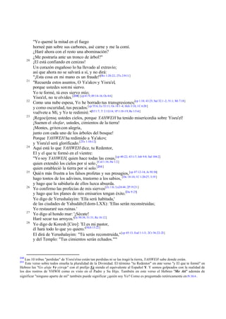 20

21

22

23

24

25

26

27
28

210

"Yo quemé la mitad en el fuego
horneé pan sobre sus carbones, asé carne y me la comí.
¿Haré ahora con el resto una abominación?
¿Me postraría ante un tronco de árbol?"
¡El está confiando en cenizas!
Un corazón engañoso lo ha llevado al extravío;
así que ahora no se salvará a sí, y no dirá:
[Ro
"¡Esta cosa en mi mano es un fraude!" 1:20:22; 2Ts 2:9-11]
"Recuerda estos asuntos, O Ya'akov y Yisra'el,
porque ustedes son mi siervo.
Yo te formé, tú eres siervo mío;
Yisra'el, no te olvides.[210] [cp 41:9; 49:14-16; Os 4:6]
Como una nube espesa, Yo he borrado tus transgresiones;[cp 1:18; 43:25; Sal 32:1 -2; 51:1; Mi 7:18]
y como oscuridad, tus pecados.[cp 55:6; Ez 33:11; Os 14:1 -4; Hch 3:18; 1C 6:20 ]
vuélvete a Mí, y Yo te redimiré."[Ef 1:7; T 2:12-14; 1P 1:18-19; Re 1:5-6]
¡Regocíjense, ustedes cielos, porque YAHWEH ha tenido misericordia sobre Yisra'el!
¡Suenen el shofar, ustedes, cimientos de la tierra!
¡Montes, griten con alegría,
junto con cada uno de los árboles del bosque!
Porque YAHWEH ha redimido a Ya'akov;
y Yisra'el será glorificado.[2Ts 1:10-12]
Aquí está lo que YAHWEH dice, tu Redentor,
El y el que te formó en el vientre:
"Yo soy YAHWEH, quien hace todas las cosas,[cp 40:22; 43:1-7; Job 9:8; Sal 104:2]
quien extendió los cielos por sí solo ,[Col 1:16; He 1:2]
quien estableció la tierra por sí solo.[211]
Quién más frustra a los falsos profetas y sus presagios, [cp 47:12-14; Je 50:36]
hago tontos de los adivinos, trastorno a los sabios, [De 18:10; 1C 1:20-27; 3:19 ]
y hago que la sabiduría de ellos luzca absurda.
Yo confirmo las profecías de mis siervos[Zc 1:6; Lu24:44; 2P 19:21 ]
y hago que los planes de mis emisarios tengan éxito.[Da 9:25]
Yo digo de Yerushalayim: 'Ella será habitada,'
de las ciudades de Yahudáh (Edom-LXX): 'Ellas serán reconstruidas;
Yo restauraré sus ruinas.'
Yo digo al hondo mar: '¡Sécate!
Haré secar tus arroyos.'[Je 50:38; 51:31; Re 16:12]
Yo digo de Koresh [Ciro]: 'El es mi pastor,
él hará todo lo que yo quiero.'[Hch 13:22]
El dirá de Yerushalayim: "Tú serás reconstruida," [cp 45:13; Esd 1:1-3; 2Cr 36:22-23]
y del Templo: "Tus cimientos serán echados."'"

Las 10 tribus "perdidas" de Yisra'el no están tan perdidas ni se las tragó la tierra, YAHWEH sabe donde están.
Este verso sobre todos enseña la pluralidad de la Divinidad. El término "tu Redentor" en este verso "y El que te formó" en
Hebreo lee "Go aleja Ve yitreja" con el prefijo Ve siendo el equivalente al Español Y. Y somos golpeados con la realidad de
los dos rostros de YHWH como es visto en el Padre y Su Hijo. También en este verso el Hebreo "Me Ati" además de
significar "ninguno aparte de mí" también puede significar ¿quién soy Yo? Como es preguntado retóricamente en Pr 30:4 .
211

 
