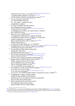 12

13

14

15
16

17

18

19

20

21

213

el HaKadosh de Yisra'el, y tu Creador:[ 213] [Je 33:3; Mr 11:24; 13:23; Jn 15:7 ]
"¿Tú pides señales referente a mis hijos?[Ga 3:26-29]
¿Tú das órdenes referentes a la obra de mis manos?[Ef 2:10]
¡Yo soy el que hizo la tierra![Ge 1:27; He 11:3 ]
¡Yo creé al hombre sobre ella!
Yo – mis manos – extendí los cielos,
y dirigí todo su número.
Yo estoy suscitando a Koresh a justicia,
estoy allanando todos sus caminos.
El reconstruirá mi ciudad;[cp 44:28; Esd 1:1-32Cr 36:22-23; 1P 1:18]
y él libertará a mis cautivos, sin tomar rescate ni soborno,"
dice YAHWEH-Tzevaot.
Aquí está lo que YAHWEH dice:[Sal 68:30; 72:10; Zc 8:22]
"Las ganancias de Mitzrayim, el comercio de Kush,
los hombres de estatura de Seva vendrán a ti y serán tuyos;
vendrán encadenados y te seguirán. [Mt 8:11]
Ellos se postrarán ante ti; ellos te orarán a ti: [cp 60:14]
Porque Elohim está en ti;
y no hay otro Elohim aparte de ti, O YAHWEH."
Verdaderamente Tú eres Elohim, aunque no lo sabíamos,[Sal 97:2; Jn 13:7; Ro 11:33-34]
¡El Elohim de Yisra'el, el Salvador![cp 12:2; Mt 1:22; 2P 3´18]
Los que fabrican ídolos serán avergonzados
deshonrados, todos ellos;
irán deshonrados todos juntos.[Sal 97:7]
Pero Yisra'el, salvada por YAHWEH[Ro 11:26; 2C 5:17 -21; 1Jn 5:11]
con una salvación eterna,[Jn 5:24; 10:28; He 5:9; 1J 2:26; Ro 10:11-13]
tú nunca, nunca, serás avergonzada ni deshonrada.[ 214]
Porque así dice YAHWEH, quien creó los cielos,[Jn 1:1-3;]
Elohim, quien dio forma e hizo la tierra,
que los estableció y los creó no en vano,
sino los formó para habitar en ellos:[Je 4:23]
"Yo soy YAHWEH, no hay ningún otro.
Yo no hablé en secreto, en una tierra de tinieblas. [De 29:29; 30:11-14; Am 3:7 ]
Yo no dije a la zera de Ya'akov:
'Es en vano que me busquen.'[cp 1:15; 8:19; 55:6; De 30:11; Ya 4:3 ]
Yo, aun Yo, soy YAHWEH, hablo rectitud, Yo proclamo lo que es verdad. [ 215]
¡Congréguense, vengan y reúnanse juntos,
ustedes que han escapado de las naciones!
Aquellos que llevan sus ídolos de madera son ignorantes
oran a un dios que no puede salvar.
¡Qué se pongan en pie y presenten su caso!
En verdad, que juntos tomen consejo.
¿Quién predijo esto hace mucho tiempo,

YAHWEH-Padre y Su Creador designado para la humanidad, Yahshúa HaMashíaj (Jn 1:3; Col 1:16), la ejad.
Toda Yisra'el será salvada, esto es, individualmente los que tengan a Yahshúa, Toráh y Su Nombre Kadosh.
215
Yo, aun Yo (anoji, anoji) ver nota en Is 43:11, 25. [Pr 8:6; 30:5 ]
214

 
