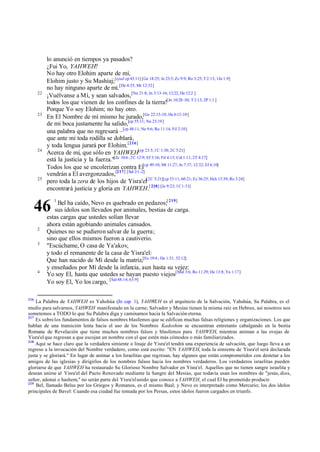 22

23

24

25

lo anunció en tiempos ya pasados?
¿Fui Yo, YAHWEH?
No hay otro Elohim aparte de mí,
Elohim justo y Su Mashíaj;[ejad cp 43:11] [Ge 18:25; Je 23:5; Zc 9:9; Ro 3:25; T 2:13; 1Jn 1:9]
no hay ninguno aparte de mí.[De 4:35; Mr 12:32]
¡Vuélvanse a Mí, y sean salvados, [Nu 21:8; Jn 3:13-16; 12:22; He 12:2 ]
todos los que vienen de los confines de la tierra![Jn 10:28 -30; T 2:13; 2P 1:1 ]
Porque Yo soy Elohim; no hay otro.
En El Nombre de mí mismo he jurado,[Ge 22:15-18; He 6:13 -18]
de mi boca justamente ha salido,[cp 55:11; Nu 23:19]
una palabra que no regresará –[cp 48:11; Ne 9:6; Ro 11:14; Fil 2:10]
que ante mí toda rodilla se doblará,
y toda lengua jurará por Elohim.[216]
Acerca de mí, que sólo en YAHWEH[cp 23:5; 1C 1:30; 2C 5:21]
está la justicia y la fuerza."[Zc 10:6 ; 2C 12:9; Ef 3:16; Fil 4:13; Col 1:11; 2T 4:17]
Todos los que se encolerizan contra El[cp 49:10; Mt 11:27; Jn 7:37; 12:32; Ef 6:10]
vendrán a El avergonzados,[217] [Sal 2:1 -2]
pero toda la zera de los hijos de Yisra'el[2C 5:21][cp 53:11; 60:21; Ez 36:25; Hch 13:39; Ro 3:24]
encontrará justicia y gloria en YAHWEH.[ 218] [Je 9:23; 1C 1:31]
Bel ha caído, Nevo es quebrado en pedazos;[ 219]
sus ídolos son llevados por animales, bestias de carga.
estas cargas que ustedes solían llevar
ahora están agobiando animales cansados.
Quienes no se pudieron salvar de la guerra;
sino que ellos mismos fueron a cautiverio.
"Escúchame, O casa de Ya'akov,
y todo el remanente de la casa de Yisra'el:
Que han nacido de Mí desde la matriz,[Ex 19:4 ; De 1:31, 32:12]
y enseñados por Mí desde la infancia, aun hasta su vejez:
Yo soy El, hasta que ustedes se hayan puesto viejos[Mal 3:6; Ro 11:29; He 13:8; Ya 1:17]
Yo soy El, Yo los cargo, [Sal 48:14; 63:9]

46
2
3

4

216

1

La Palabra de YAHWEH es Yahshúa (Jn cap 1), YAHWEH es el arquitecto de la Salvación, Yahshúa, Su Palabra, es el
medio para salvarnos, YAHWEH manifestado en la carne; Salvador y Mesías tienen la misma raíz en Hebreo, así nosotros nos
sometemos a TODO lo que Su Palabra diga y caminamos hacia la Salvación eterna.
217
Es sobre los fundamentos de falsos nombres blasfemos que se edifican muchas falsas religiones y organizaciones. Los que
hablan de una transición lenta hacia el uso de los Nombres Kadoshim se encuentran entretanto cabalgando en la bestia
Romana de Revelación que tiene muchos nombres falsos y blasfemos para YAHWEH, mientras animan a las ovejas de
Yisra'el que regresan a que escojan un nombre con el que estén más cómodos o más familiarizados.
218
Aquí se hace claro que la verdadera simiente o linaje de Yisra'el tendrá una experiencia de salvación, que luego lleva a un
regreso a la invocación del Nombre verdadero, como está escrito: "EN YAHWEH, toda la simiente de Yisra'el será declarada
justa y se gloriará." En lugar de animar a los Israelitas que regresan, hay algunos que están comprometidos con destetar a los
amigos de las iglesias y dirigirlos de los nombres falsos hacia los nombres verdaderos. Los verdaderos israelitas pueden
gloriarse de que YAHWEH ha restaurado Su Glorioso Nombre Salvador en Yisra'el. Aquellos que no tienen sangre israelita y
desean unirse al Yisra'el del Pacto Renovado mediante la Sangre del Mesías, que todavía usan los nombres de "jesús, dios,
señor, adonai o hashem," no serán parte del Yisra'el unido que conoce a YAHWEH, el cual El ha prometido producir.
219
Bel, llamado Belus por los Griegos y Romanos, es el mismo Baal; y Nevo es interpretado como Mercurio; los dos ídolos
principales de Bavel: Cuando esa ciudad fue tomada por los Persas, estos ídolos fueron cargados en triunfo.

 