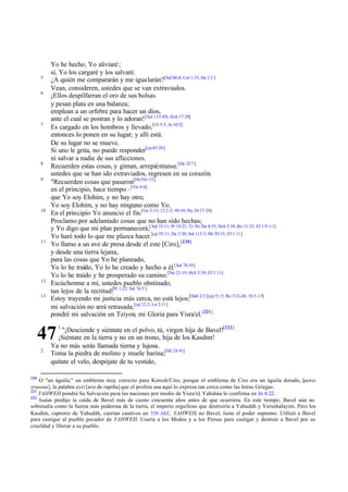 5
6

7

8
9

10

11

12
13

Yo he hecho, Yo aliviaré ;
sí, Yo los cargaré y los salvaré.
¿A quién me compararán y me igua larán?[Sal 86:8; Col 1:15; He 1:3 ]
Vean, consideren, ustedes que se van extraviados.
¡Ellos despilfarran el oro de sus bolsas
y pesan plata en una balanza;
emplean a un orfebre para hacer un dios,
ante el cual se postran y lo adoran! [Sal 115:4'8; Hch 17:29]
Es cargado en los hombros y llevado,[1S 5:3; Je 10:5]
entonces lo ponen en su lugar; y allí está.
De su lugar no se mueve.
Si uno le grita, no puede responder[cp 45:20]
ni salvar a nadie de sus aflicciones.
Recuerden estas cosas, y giman, arrepiéntanse.[De 32:7 ]
ustedes que se han ido extraviados, regresen en su corazón.
"Recuerden cosas que pasaron[Da 9:6-15]
en el principio, hace tiempo –[ Ge 6:4]
que Yo soy Elohim, y no hay otro;
Yo soy Elohim, y no hay ninguno como Yo.
En el principio Yo anuncio el fin.[Ge 3:15; 12:2-3; 49:10; Nu 24:17-24]
Proclamo por adelantado cosas que no han sido hechas;
y Yo digo que mi plan permanecerá,[ Sal 33:11; Pr 19:21; 21:30; Da 4:35; Hch 5:39; Ro 11:33; Ef 1:9 -11]
Yo haré todo lo que me plazca hacer.[cp 55:11; De 2:30; Sal 115:3; Mt 20:15; Ef 1:11]
Yo llamo a un ave de presa desde el este [Ciro],[220]
y desde una tierra lejana,
para las cosas que Yo he planeado,
Yo lo he traído, Yo lo he creado y hecho a él.[ Sal 76:10]
Yo lo he traído y he prosperado su camino.[Nu 23:19; Hch 5:39; Ef 1:11]
Escúchenme a mí, ustedes pueblo obstinado,
tan lejos de la rectitud:[Pr 1:22; Sal 76:5 ]
Estoy trayendo mi justicia más cerca, no está lejos;[Hab 2:3 ] [cp 51:5; Ro 3:21-26; 10:3 -15]
mi salvación no será retrasada,[cp 12:2; Lu 2:11]
pondré mi salvación en Tziyon, mi Gloria para Yisra'el.[221]
"¡Desciende y siéntate en el polvo, tú, virgen hija de Bavel![222]
¡Siéntate en la tierra y no en un trono, hija de los Kasdim!
Ya no más serás llamada tierna y lujosa.
Toma la piedra de molino y muele harina;[Mt 24:41]
quítate el velo, despójate de tu vestido,

47
2

220

1

O "un águila," un emblema muy correcto para Koresh/Ciro, porque el emblema de Ciro era un águila dorado, [aetos
xrusous], la palabra ayit [ave de rapiña] que el profeta usa aquí lo expresa tan cerca como las letras Griegas.
221
YAHWEH pondrá Su Salvación para las naciones por medio de Yisra'el, Yahshúa lo confirma en Jn 4:22.
222
Isaías predijo la caída de Bavel más de ciento cincuenta años antes de que ocurriera. En este tiempo, Bavel aún no
sobresalía como la fuerza más poderosa de la tierra, el imperio orgulloso que destruiría a Yahudáh y Yerushalayim. Pero los
Kasdim, captores de Yahudáh, caerían cautivos en 539 AEC. YAHWEH, no Bavel, tiene el poder supremo. Utilizó a Bavel
para castigar al pueblo pecador de YAHWEH. Usaría a los Medos y a los Persas para castigar y destruir a Bavel por su
crueldad y liberar a su pueblo.

 