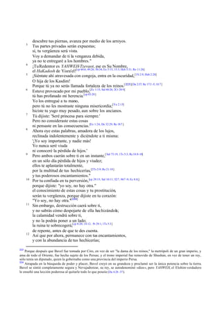 3

4
5

6

7

8

9

10

11

12

223

descubre tus piernas, avanza por medio de los arroyos.
Tus partes privadas serán expuestas;
sí, tu vergüenza será vista.
Voy a demandar de ti la venganza debida,
ya no te entregaré a los hombres."
¡Tu Redentor es YAHWEH-Tzevaot, ese es Su Nombre,
el HaKadosh de Yisra'el![cp 44:6; 49:26; 50:34; Ex 3:15; 15:3; Hch 5:31; Ro 11:26]
¡Siéntate ahí atravesada con congoja, entra en la oscuridad, [1S 2:9; Hab 2:20]
O hija de los Kasdim!
Porque tú ya no serás llamada fortaleza de los reinos.[ 223][Da 2:37; Re 17:3 -5; 18:7]
Estuve provocado por mi pueblo,[Zc 1:15; Sal 60:26; 2Cr 28:9]
tú has profanado mi herencia.[cp 43:28]
Yo los entregué a tu mano,
pero tú no les mostraste ninguna misericordia;[Ya 2:13]
hiciste tu yugo muy pesado, aun sobre los ancianos.
Tú dijiste: 'Seré princesa para siempre.'
Pero no consideraste estas cosas
ni pensaste en las consecuencias.[Ex 1:24; De 32:29; Re 18:7 ]
Ahora oye estas palabras, amadora de los lujos,
reclinada indolentemente y diciéndote a ti misma:
'¡Yo soy importante, y nadie más!
Yo nunca seré viuda
ni conoceré la pérdida de hijos.'
Pero ambos caerán sobre ti en un instante,[ Sal 73:19; 1Ts 5:3; Re 18:8-10]
en un sólo día pérdida de hijos y viudez;
ellos te aplastarán totalmente,
por la multitud de tus hechicerías,[2Ts 2:9; Re 21:18]
y tus poderosos encantamientos."
Por tu confiada en tu perversión, [cp 29:15; Sal 10:11; 52:7 ; 94:7 -9; Ec 8:8;]
porque dijiste: "yo soy, no hay otra."
el conocimiento de estas cosas y tu prostitución,
serán tu vergüenza, porque dijiste en tu corazón:
"Yo soy, no hay otra."[ 224]
Sin embargo, destrucción caerá sobre ti,
y no sabrás cómo despojarte de ella hechizándola;
la calamidad vendrá sobre ti,
y no la podrás poner a un lado;
la ruina te sobrecogerá,[cp 8:20; 14:12; Pr 29:1; 1Ts 5:3]
de repente, antes de que te des cuenta.
Así que por ahora, permanece con tus encantamientos,
y con la abundancia de tus hechicerías;

Porque después que Bavel fue tomada por Ciro, en vez de ser "la dama de los reinos," la metrópoli de un gran imperio, y
ama de todo el Oriente, fue hecha sujeto de los Persas; y el trono imperial fue removido de Shushan, en vez de tener un rey,
sólo tenía un diputado, quien la gobernaba como una provincia del imperio Persa.
224
Atrapada en la búsqueda de poder y placer, Bavel creyó en su grandeza y proclamó ser la única potencia sobre la tierra.
Bavel se sintió completamente segura y Nevujadretzar, su rey, se autodenominó «dios», pero YAHWEH, el Elohim verdadero
le enseñó una lección poderosa al quitarle todo lo que poseía (Da 4.28–37 ).

 