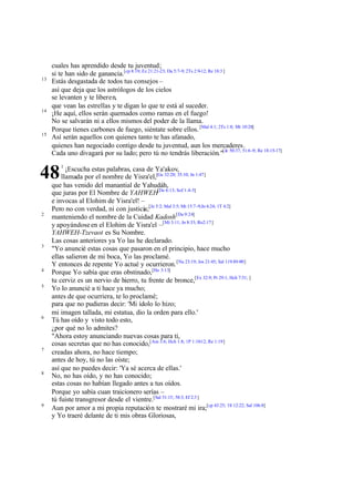 13

14

15

cuales has aprendido desde tu juventud;
si te han sido de ganancia.[cp 8:19; Ez 21:21-23; Da 5:7-9; 2Ts 2:9-12; Re 18:3 ]
Estás desgastada de todos tus consejos –
así que deja que los astrólogos de los cielos
se levanten y te liberen,
que vean las estrellas y te digan lo que te está al suceder.
¡He aquí, ellos serán quemados como ramas en el fuego!
No se salvarán ni a ellos mismos del poder de la llama.
Porque tienes carbones de fuego, siéntate sobre ellos. [Mal 4:1; 2Ts 1:8; Mt 10:28]
Así serán aquellos con quienes tanto te has afanado,
quienes han negociado contigo desde tu juventud, aun los mercaderes.
Cada uno divagará por su lado; pero tú no tendrás liberación."[Je 50:37; 51:6 -9; Re 18:15-17]

48
2

3

4
5

6

7

8

9

1

¡Escucha estas palabras, casa de Ya'akov,
llamada por el nombre de Yisra'el,[Ge 32:28; 35:10; Jn 1:47]
que has venido del manantial de Yahudáh,
que juras por El Nombre de YAHWEH[De 6:13; Sof 1:4-5]
e invocas al Elohim de Yisra'el! –
Pero no con verdad, ni con justicia;[Je 5:2; Mal 3:5; Mt 15:7-9;Jn 4:24; 1T 4:2]
manteniendo el nombre de la Cuidad Kadosh [Da 9:24]
y apoyándose en el Elohim de Yisra'el –[Mi 3:11; Jn 8:33; Ro2:17]
YAHWEH-Tzevaot es Su Nombre.
Las cosas anteriores ya Yo las he declarado.
"Yo anuncié estas cosas que pasaron en el principio, hace mucho
ellas salieron de mi boca, Yo las proclamé.
Y entonces de repente Yo actué y ocurrieron. [Nu 23:19; Jos 21:45; Sal 119:89-90]
Porque Yo sabía que eras obstinado,[He 3:13]
tu cerviz es un nervio de hierro, tu frente de bronce,[Ex 32:9; Pr 29:1; Hch 7:51; ]
Yo lo anuncié a ti hace ya mucho;
antes de que ocurriera, te lo proclamé;
para que no pudieras decir: 'Mi ídolo lo hizo;
mi imagen tallada, mi estatua, dio la orden para ello.'
Tú has oído y visto todo esto,
¿por qué no lo admites?
"Ahora estoy anunciando nuevas cosas para ti,
cosas secretas que no has conocido,[Am 3:6; Hch 1:8; 1P 1:10-12; Re 1:19]
creadas ahora, no hace tiempo;
antes de hoy, tú no las oíste;
así que no puedes decir: 'Ya sé acerca de ellas.'
No, no has oído, y no has conocido;
estas cosas no habían llegado antes a tus oídos.
Porque yo sabía cuan traicionero serías –
tú fuiste transgresor desde el vientre.[Sal 51:15; 58:3; Ef 2:3 ]
Aun por amor a mi propia reputación te mostraré mi ira;[cp 43:25; 1S 12:22; Sal 106:8]
y Yo traeré delante de ti mis obras Gloriosas,

 