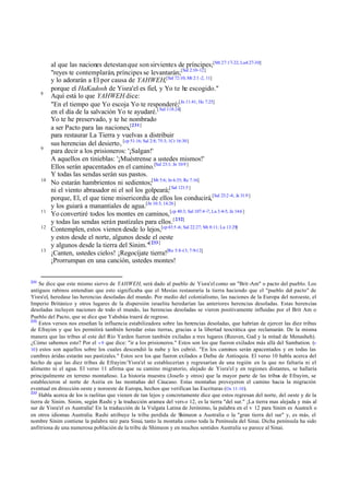 8

9

10

11
12

13

231

al que las naciones detestan que son sirvientes de príncipes;[Mt 27:17-22; Lu4:27-30]
"reyes te contemplarán, príncipes se levantarán;[Sal 2:10-12]
y lo adorarán a El por causa de YAHWEH,[Sal 72:10; Mt 2:1 -2, 11]
porque el HaKadosh de Yisra'el es fiel, y Yo te he escogido."
Aquí está lo que YAHWEH dice:
"En el tiempo que Yo escoja Yo te responderé;[Jn 11:41; He 7:25]
en el día de la salvación Yo te ayudaré. [ Sal 118:24]
Yo te he preservado, y te he nombrado
a ser Pacto para las naciones,[231]
para restaurar La Tierra y vuelvas a distribuir
sus herencias del desierto, [cp 51:16; Sal 2:8; 75:3; 1Cr 16:30]
para decir a los prisioneros: '¡Salgan!'
A aquellos en tinieblas: '¡Muéstrense a ustedes mismos!'
Ellos serán apacentados en el camino.[Sal 23:1; Jn 10:9 ]
Y todas las sendas serán sus pastos.
No estarán hambrientos ni sedientos;[Mt 5:6; Jn 6:35; Re 7:16]
ni el viento abrasador ni el sol los golpeará;[ Sal 121:5 ]
porque, El, el que tiene misericordia de ellos los conducirá,[Sal 23:2 -4; Je 31:9 ]
y los guiará a manantiales de agua.[Jn 10:3; 14:26]
Yo convertiré todos los montes en caminos, [cp 40:3; Sal 107:4 -7; Lu 3:4-5; Jn 14:6 ]
y todas las sendas serán pastizales para ellos.[ 232]
Contemplen, estos vienen desde lo lejos,[cp 43:5 -6; Sal 22:27; Mt 8:11; Lu 13:29]
y estos desde el norte, algunos desde el oeste
y algunos desde la tierra del Sinim."[ 233]
¡Canten, ustedes cielos! ¡Regocíjate tierra![Re 5:8 -13; 7:9-12]
¡Prorrumpan en una canción, ustedes montes!

Se dice que este mismo siervo de YAHWEH, será dado al pueblo de Yisra'el como un "Brit -Am" o pacto del pueblo. Los
antiguos rabinos entendían que esto significaba que el Mesías restauraría la tierra haciendo que el "pueblo del pacto" de
Yisra'el, heredase las herencias desoladas del mundo. Por medio del colonialismo, las naciones de la Europa del noroeste, el
Imperio Británico y otros lugares de la dispersión israelita heredarían las anteriores herencias desoladas. Estas herencias
desoladas incluyen naciones de todo el mundo, las herencias desoladas se vieron positivamente influidas por el Brit Am o
Pueblo del Pacto, que se dice que Yahshúa traerá de regreso.
232
Estos versos nos enseñan la influencia estabilizadora sobre las herencias desoladas, que habrían de ejercer las diez tribus
de Efrayim y que les permitirá también heredar estas tierras, gracias a la libertad teocrática que reclamarán. De la misma
manera que las tribus al este del Río Yarden fueron también exiladas a tres lugares (Reuven, Gad y la mitad de Menasheh).
¿Cómo sabemos esto? Por el v 9 que dice: "ir a los prisioneros." Estos son los que fueron exilados más allá del Sambation. (v
10 ) estos son aquellos sobre los cuales descendió la nube y les cubrió. "En los caminos serán apacentados y en todas las
cumbres áridas estarán sus pastizales." Estos son los que fueron exilados a Dafne de Antioquia. El verso 10 habla acerca del
hecho de que las diez tribus de Efrayim/Yisra'el se establecerían y regresarían de una región en la que no faltaría ni el
alimento ni el agua. El verso 11 afirma que su camino migratorio, alejado de Yisra'el y en regiones distantes, se hallaría
principalmente en terreno montañoso. La historia muestra (Josefo y otros) que la mayor parte de las tribus de Efrayim, se
establecieron al norte de Asiria en las montañas del Cáucaso. Estas montañas proveyeron el camino hacia la migración
eventual en dirección oeste y noroeste de Europa, hechos que verifican las Escrituras (Os 11:10).
233
Habla acerca de los is raelitas que vienen de tan lejos y concretamente dice que estos regresan del norte, del oeste y de la
tierra de Sinim. Sinim, según Rashi y la traducción aramea del vers o 12, es la tierra "del sur." ¡La tierra mas alejada y más al
sur de Yisra'el es Australia! En la traducción de la Vulgata Latina de Jerónimo, la palabra en el v 12 para Sinim es Australi o
en otros idiomas Australia. Rashi atribuye la tribu perdida de Shimeon a Australia o la "gran tierra del sur" y, es más, el
nombre Sinim contiene la palabra raíz para Sinai, tanto la montaña como toda la Península del Sinai. Dicha península ha sido
anfitriona de una numerosa población de la tribu de Shimeon y en muchos sentidos Australia se parece al Sinai.

 