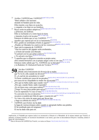 22

23

24
25

26

Así dice YAHWEH, aun YAHWEH:[cp 66:7-10; Lu 13:29]
"Haré señales a las naciones
alzando mi bandera para las islas.
Ellos traerán a sus hijos en su pecho,
y cargarán a tus hijas en sus hombros.
Reyes serán tus padres adoptivos,[cp 60:3; Sal 2;10-12; 72:10]
y princesas, tus nodrizas.
Ellos se inclinarán a ti, rostro hacia la tierra
y lamerán el polvo de tus pies.[Mi 7:17; Sal 72:9]
Entonces tú sabrás que yo soy YAHWEH –[Ex 6:7 ]
aquellos que esperan por mi no se lamentarán."[ Ge 48:18]
Pero ¿podrá ser arrebatado el botín al gigante?[Nu 31:32; Sof 3:8]
¿Pueden ser liberados los cautivos de los victoriosos?[Sal 69:3; 102:13; 116:8'9 ]
Aquí está la respuesta de YAHWEH:
"Aun los cautivos del gigante serán arrebatados,
y el botín del temido será liberado.
Yo pelearé con los que pelan contra ti,[ Ge 12:3; Ro 8:31-39]
y Yo salvaré a tus hijos. [cp 24:13; 25:9; Je 30:7 ]
Y aquellos que te afligieron comerán su propia carne;
ellos estarán borrachos con su propia sangre como si con vino.[Re 14:19; 16:6]
Entonces todos sabrán que Yo, YAHWEH, soy tu Salvador[ Sal 9:6, 16; 10:21]
y tu Redentor, El HaKadosh Fuerte de Ya'akov."[Ge 49:24]

50
2

3
4

1

Así dice YAHWEH:
¿Dónde está el documento de divorcio de tu madre
que Yo le di a ella cuando me divorcié? [De 24:1-4; Je 3:1,8; Os 2:2-4; Mr 10:4-12]
O: ¿A cual de mis acreedores te vendí?
Tú fuiste vendida por causa de tus pecados;[cp 52:3; 59:1,2; 1R 21:25; 2R 17:17; Je 3:8 4:18]
por causa de tus iniquidades tu madre fue divorciada.[237]
¿Por qué no había nadie aquí cuando vine?[Pr 1:24; Je 5:1; 7:13; 8:6; 35:15; Os 11:2,7; Jn 1:11; 3:19]
¿Por qué, cuando llamé, nadie respondió?
¿Es mi brazo muy corto para redimir?[cp 59:1; Ge 18:14; Nu 11:23]
¿Tengo Yo muy poco poder para salvar?[cp 36:20; Da 3:15,29; 6:20,27; 2Cr 32:15]
Con mi reprensión Yo seco el mar;[Nah 1:4; Sal 106:9; Mr 4:39 ]
Yo convierto los ríos en desiertos, [cp 42:15; 43:16; 51:10; 63:13; Ex 14:21,29; Jos 3:16; Sal 107:33; 114:3 -7]
sus peces se pudren por falta de agua y mueren de sed. [Ex 7:18,21]
Yo visto a los cielos de negro para que lleven luto
y hago su cubierta de cilicio."[Ex 10:21; Sal 18:11,12; Mt 27:45; Re 6:12]
YAHWEH, aun Elohim me ha dado
la legua de instrucción para saber cuando es apropiado hablar una palabra,
El ha nombrado para mí temprano, [Jn 8:28; 2C 1:42]
El me ha dado oído para oír.

implicación, el Yahudáh que regresa (salvo) no reconocerá a Efrayim ni a Menasheh, de la misma manera que Yisra'el, el
patriarca, el primer Israelita, no reconoció inicialmente a sus nietos, que eran su descendencia Efrayim e israelitas, desde el
punto de vista biológico.
237
Para el divorcio de YAHWEH de Yisra'el, ver notas en Oseas 1:7-8; 2:5, 8-9, 19; 6:7; 9:15; 12:2.

 