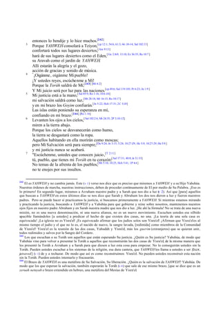 3

4

5

6

7

242

entonces lo bendije y lo hice muchos.[242]
Porque YAHWEH consolará a Tziyon,[cp 12:1; 54:6; 61:3; 66 :10-14; Sal 102:13]
confortará todos sus lugares desiertos,[Am 9:13]
hará de sus lugares desiertos como el Eden,[ Ge 2:8-9; 13:10; Ez 36:35; Re 10:7 ]
su Aravah como el jardín de YAHWEH.
Allí estarán la alegría y el gozo,
acción de gracias y sonido de música.
"
¡Oigánme, oigánme Mi pueblo!
¡Y ustedes reyes, escúchenme a Mí!
Porque la Toráh saldrá de Mí;[243] [Mi 4:2]
Y Mi juicio será por luz para las naciones.[cp 49:6; Sal 119:105; Pr 6:23; Jn 1:9 ]
Mi justicia está a la mano,[ Sal 85:9; Ro 1:16; 10:6 -10]
mi salvación saldrá como luz,[Mt 28:18; Mr 16:15; Ro 10:17]
y en mi brazo los Goyim confiarán.[Jn 5:22; Hch 17:31; 2C 5;10]
Las islas están poniendo su esperanza en mí,
confiando en mi brazo.[244] [Ro 1:16]
Levanten los ojos a los cielos,[ Sal 102:2 6; Mt 24:35; 2P 3:10-12]
miren a la tierra abajo.
Porque los cielos se desvanecerán como humo,
la tierra se desgastará como la ropa.
Aquellos habitando en ella morirán como moscas;
pero Mi Salvación será para siempre,[Da 9:24; Jn 3:15; 5:24; 10:27-29; He 5:9; 10:27-29; He 5:9 ]
y mi justicia nunca se acabará.
"Escúchenme, ustedes que conocen juicio ,[T 2:11]
tú, pueblo, que tienes mi Toráh en tu corazón:[ Sal 37:31; 40:8; Je 31:33]
No temas de la afrenta de los pueblos,[Mt 5:10; 10:25; Hch 5:41; 1P 4:4 ]
no te enojes por sus insultos.

El es YAHWEH y no cambia jamás. Este (v 1 ) verso nos dice que es preciso que miremos a YAHWEH y a su Hijo Yahshúa.
Nuestras órdenes de marcha, nuestras instrucciones, deben de proceder continuamente de El por medio de Su Palabra. ¡Eso es
lo primero! En segundo lugar, miramos a Avraham nuestro padre y a Sarah que nos dio a luz ( 2). Así que [para] aquellos
v
que buscan a YAHWEH en estos últimos días se nos dice que Sarah y Abraham los dos nos dieron a luz y fueron nuestros
padres. Pero se puede hacer si practicamos la justicia, si buscamos primeramente a YAHWEH. Si mientras estamos mirando
y practicando la justicia, buscando a YAHWEH y a Yahshúa para que gobierne y reine sobre nosotros, mantenemos nuestros
ojos fijos en nuestro padre Abraham y en Sarah nuestra madre que nos dio a luz. ¡He ahí la fórmula! No se trata de una nueva
misión, no es una nueva denominación, ni una nueva alianza, no es un nuevo movimiento. Escuchen ustedes ese silbido
apacible llamándoles [a ustedes] a predicar el hecho de que existen dos casas, no una. ¡La teoría de una sola casa es
equivocada! ¡La iglesia no es Yisra'el! ¡Es equivocado afirmar que los judíos solos son Yisra'el! ¡Afirman que Yisra'el es al
mismo tiempo el judío y el que no lo es, el nacido de nuevo, la sangre lavada, [redimida] como miembros de la Comunidad
de Yisra'el! Yisra'el es la reunión de las dos casas, Yahudáh y Yisra'el, más los guerim (extranjeros) que se quieran unir,
todos redimidos y salvos por la Sangre del Cordero.
243
Los que escuchan a su Toráh son aquellos que están esperando Su justicia. ¿Quién es Su justicia? Yahshúa, de modo que
Yahshúa vino para volver a presentar la Toráh a aquellos que reconstruirán las dos casas de Yisra'el, de la misma manera que
les presentó la Toráh a Avraham y a Sarah para que diesen a luz esta cosa para empezar. No lo conseguirán ustedes sin la
Toráh. Pueden ustedes escuchar a los sistemas de la religión, esa dura cantera, que YAHWEH les llama a ustedes a ser [bux,
jatsaved] (v 1) de y a rechazar. De modo que así es como reconstruimos Yisra'el. No pueden ustedes reconstruir esta nación
sin la Toráh. Pueden ustedes intentarlo y fracasarán.
244
El Brazo de YAHWEH es una metáfora de Su Salvación, Su liberación. ¿Quién es la salvación de YAHWEH? Yahshúa. De
modo que los que esperan la salvación, también esperarán la Toráh (v 4 ) que sale de ese mismo brazo, [que se dice que es un
zeruah netuyah o brazo extendido en hebreo, una metáfora del Mesías de Yisra'el.

 
