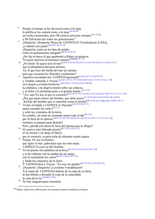 8

9

10

11

12

13

14

15

16

17

18

245

Porque el tiempo se los devorará como a la ropa,
la polilla se los comerá como a la lana;[cp 66:24]
así serán consumidos, pero Mi justicia será para siempre,[Ex 12:24]
y Mi Salvación por todas las generaciones."
¡Despierta! ¡Despierta! Brazo de YAHWEH [O Yerushalayim (LXX)],
¡y cúbrete con poder![ Sal 44:1; Re 11:17]
¡Despierta, como en los días de antaño
como en generaciones antiguas![Sal 87:4; 89:10]
¿No fue tu brazo el que quebrantó a Rahav en pedazos,
Tú q uien atravesó al monstruo marino?[ 245][Re 12:7 -9]
¿No fuiste Tú quien secó el mar[cp 42:15; 43:16; 50:2; 63:11,12; Ex 14:21,22,29; 15:13; Sal 74:13]
aun la abundancia del gran abismo;
Tú, él que hizo del fondo del mar un camino,
para que cruzaran los liberados y redimidos?
Aquellos rescatados por YAHWEH regresarán[cp 44:23; Ef 1:14: Re 5:9-13]
y vendrán cantando a Tziyon; [cp 24:13; 52:12; 54:7; 59:20; 66:5-8; Os 2:15; Sof 3:17; Zc 2:10]
con alegría y exultación eterna.[ Sal 102:13; 132;10; Zc 8:2 -8; Jud 24]
La alabanza y la alegría estarán sobre sus cabezas,
y el dolor y la profunda pena y el gemido huirán. [2C 4:17]
"¡Yo, aun Yo soy el que te consuelo![cp 3; 43:25; 57:15-18; 66:13; Jn 14:18,26,27; Hch 9:31; 2C 1:3-5; 7:5,6]
¿Por qué tienes temor del hombre, que debe morir;[1S 15:24; Sal 118:6; Pr 29:25; Da 3:16-18]
del hijo del hombre que se marchita como la hierba?[Mt 10:28; Lu 12:4][cp 40:6; Sal 90:5; 92:7 ]
Tú has olvidado a YAHWEH, tu Hacedor,[De 6:12; Sal 9:17 ]
quien extendió los cielo s[Ge 1:1]
y echó los cimientos de la tierra.
En cambio, ¡tú estás en constante temor todo el día [He 2:15]
por la furia de tu opresor,[Sal 37:35; Est 7:10; Job 20:5-9; Da 4:32; Jn 14:27; 1C 15:55; 2C 1:3-4]
mientras se prepara para destruir!
Pero, ¿dónde está ahora la furia del opresor que te afligió?
El cautivo será liberado pronto;[Ro 7:24; 8:19; 2C 5:2 ]
él no morirá e irá abajo al Sheol;
por el contrario, su provisión de alimento estará segura.
Porque Yo soy tu Elohim,
que agito el mar, quien hace que sus olas rujan,
YAHWEH-Tzevaot es Mi Nombre.
Yo he puesto mis palabras en tu boca,[De 18:18; Je 23:28; Jn 3:34; 17:8]
y te he cubierto con la sombra de mi mano,
con la cual planté los cielos[cp 65:17; 66:22; 2P 3:13]
y fundé los cimientos de la tierra
Y YAHWEH dirá a Tziyon: "Tú eres mi pueblo."[Je 32:38; Zc 13:9; He 8:10]
¡Despierta! ¡Despierta! ¡Levántate Yerushalayim!
A la mano de YAHWEH tú bebiste de la copa de su furia;
tú has bebido y drenado la copa de la calamidad,
la copa de la ira.[ Sal 60:3; 75:8]
No hay ninguno para consolarla

Rahav simb oliza a Mitzrayim; el monstruo marino simboliza a Faraón.

 