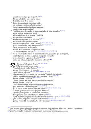 19

20

21
22

23

entre todos los hijos que ha parido. [La 2:9]
Ni uno solo de los hijos que ha criado
la está llevando de la mano.
Estos dos desastres te han sobrevenido –
sin embargo, ¿quién se afligirá contigo?
Saqueo y destrucción, hambruna y espada;
¿quién usaré para consolarte?
Tus hijos yacen desvalidos en las encrucijadas de todas las calles,[La 2:11]
como antílope atrapado en la red;
ellos están llenos de la furia de YAHWEH,
la reprensión de tu Elohim.
Por lo tanto, oye esto en tu aflicción, [cp 54:11]
tú que estás ebria, pero no de vino;
esto es lo que tu Adón YAHWEH dice,[Je 50:34; 51:36; Mi 7:9 ]
[cp
y tu Elohim,[] quien juzga a su pueblo: 54:7-10; Zc 12:2;]
"Mira, he removido de tus manos
la copa de la calamidad, la copa de mi furia.
Tú nunca lo beberás otra vez. [cp 11:11; Je 31:40; Os 2:19; Am 9:15; Zc 9:8 ]
Yo la pondré en las manos de tus atormentadores, y aquellos que te afligieron,
que te dijeron a tu alma: 'Agáchate, para poder pisotearte,'
y tú extendiste tu espalda en el suelo [ Sal 66:11]
como una calle para que ellos caminaran sobre ti."[ 246]
¡Despierta! ¡Despierta Tziyon! [Ro 13:14; Re 19:7]
¡O Tziyon, vístete con tu poder!
Yerushalayim, la ciudad Kadosh,[Re 21:2 , 27]
porque el incircunciso y el inmundo
ya no entrarán más en ti. [ 247] [cp 35:8 -10; Nah 1:15; Re 21:27]
¡Sacude tu polvo! ¡Levántate! ¡Sé entronada Yerushalayim, siéntate!
¡Suelta las cadenas de tu cuello, hija cautiva de Tziyon! [Lu 21:24]
Porque así dice YAHWEH:[cp 50:1: 1P 1:18]
"Fuiste vendida por nada, y no serás redimida con plata."
Porque así dice YAHWEH:
"Hace mucho tiempo mi pueblo descendió a Mitzrayim,
para habitar allí como extranjeros, [Ex 1:8; Hch 7:18]
y a la fuerza fueron llevados lejos por Ashur.[cp 14:25; 36:1-37:38; Je 50:17]
Y ahora, ¿por qué están aquí," pregunta YAHWEH,
"puesto que mi pueblo ha sido llevado sin motivo?
Sus opresores están aullando," dice YAHWEH,[cp 47:6]
"y Mi Nombre siempre está siendo blasfemado entre los Goyim.[cp 36:20-23; Ro 2:24]
¡Por lo tanto, mi pueblo conocerá Mi Nombre;[cp 34:5 -7; He 8:10]
porque Yo soy El, el que habla, Yo estoy presente."[ 248] [Nu 23:19; He 6:14 -18]

52
2
3
4

5

6

246

1

Aquí se refiere a todos los imperios paganos de la historia, Asiria, Babilonia, Medo-Persa y Roma; y a las naciones
modernas que han afligido a Yisra'el, España, Alemania y las naciones Musulmanas, etc.
247
Prueba de que TODO Yisra'el tiene que circuncidarse, si no, no entra en la Yerushalayim celestial.

 