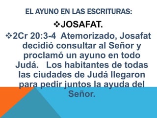EL AYUNO EN LAS ESCRITURAS:
JOSAFAT.
2Cr 20:3-4 Atemorizado, Josafat
decidió consultar al Señor y
proclamó un ayuno en todo
Judá. Los habitantes de todas
las ciudades de Judá llegaron
para pedir juntos la ayuda del
Señor.
 