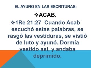 EL AYUNO EN LAS ESCRITURAS:
ACAB.
1Re 21:27 Cuando Acab
escuchó estas palabras, se
rasgó las vestiduras, se vistió
de luto y ayunó. Dormía
vestido así, y andaba
deprimido.
 