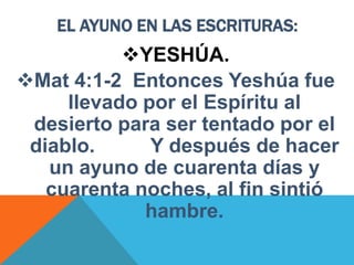 EL AYUNO EN LAS ESCRITURAS:
YESHÚA.
Mat 4:1-2 Entonces Yeshúa fue
llevado por el Espíritu al
desierto para ser tentado por el
diablo. Y después de hacer
un ayuno de cuarenta días y
cuarenta noches, al fin sintió
hambre.
 