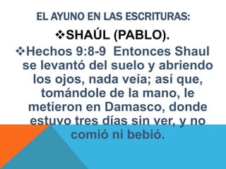 EL AYUNO EN LAS ESCRITURAS:
SHAÚL (PABLO).
Hechos 9:8-9 Entonces Shaul
se levantó del suelo y abriendo
los ojos, nada veía; así que,
tomándole de la mano, le
metieron en Damasco, donde
estuvo tres días sin ver, y no
comió ni bebió.
 