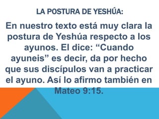 LA POSTURA DE YESHÚA:
En nuestro texto está muy clara la
postura de Yeshúa respecto a los
ayunos. El dice: “Cuando
ayuneis” es decir, da por hecho
que sus discípulos van a practicar
el ayuno. Así lo afirmo también en
Mateo 9:15.
 