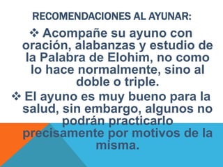RECOMENDACIONES AL AYUNAR:
 Acompañe su ayuno con
oración, alabanzas y estudio de
la Palabra de Elohim, no como
lo hace normalmente, sino al
doble o triple.
 El ayuno es muy bueno para la
salud, sin embargo, algunos no
podrán practicarlo
precisamente por motivos de la
misma.
 