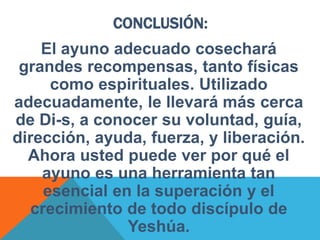CONCLUSIÓN:
El ayuno adecuado cosechará
grandes recompensas, tanto físicas
como espirituales. Utilizado
adecuadamente, le llevará más cerca
de Di-s, a conocer su voluntad, guía,
dirección, ayuda, fuerza, y liberación.
Ahora usted puede ver por qué el
ayuno es una herramienta tan
esencial en la superación y el
crecimiento de todo discípulo de
Yeshúa.
 