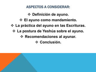 ASPECTOS A CONSIDERAR:
 Definición de ayuno.
 El ayuno como mandamiento.
 La práctica del ayuno en las Escrituras.
 La postura de Yeshúa sobre el ayuno.
 Recomendaciones al ayunar.
 Conclusión.
 