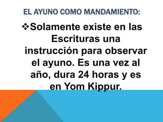 EL AYUNO COMO MANDAMIENTO:
Solamente existe en las
Escrituras una
instrucción para observar
el ayuno. Es una vez al
año, dura 24 horas y es
en Yom Kippur.
 