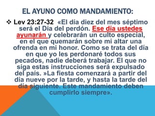 EL AYUNO COMO MANDAMIENTO:
 Lev 23:27-32 «El día diez del mes séptimo
será el Día del perdón. Ese día ustedes
ayunarán y celebrarán un culto especial,
en el que quemarán sobre mi altar una
ofrenda en mi honor. Como se trata del día
en que yo les perdonaré todos sus
pecados, nadie deberá trabajar. El que no
siga estas instrucciones será expulsado
del país. »La fiesta comenzará a partir del
día nueve por la tarde, y hasta la tarde del
día siguiente. Este mandamiento deben
cumplirlo siempre».
 