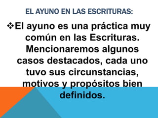 EL AYUNO EN LAS ESCRITURAS:
El ayuno es una práctica muy
común en las Escrituras.
Mencionaremos algunos
casos destacados, cada uno
tuvo sus circunstancias,
motivos y propósitos bien
definidos.
 