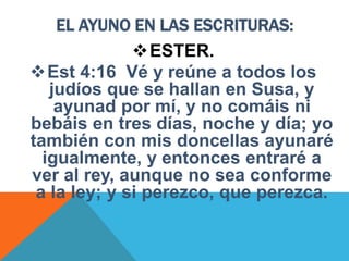 EL AYUNO EN LAS ESCRITURAS:
ESTER.
Est 4:16 Vé y reúne a todos los
judíos que se hallan en Susa, y
ayunad por mí, y no comáis ni
bebáis en tres días, noche y día; yo
también con mis doncellas ayunaré
igualmente, y entonces entraré a
ver al rey, aunque no sea conforme
a la ley; y si perezco, que perezca.
 
