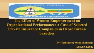 The Effect of Women Empowerment on
Organizational Performance: A Case of Selected
Private Insurance Companies in Debre Birhan
branches
By: Yeshihareg Wendimhunegn
AUGUST,2022
 