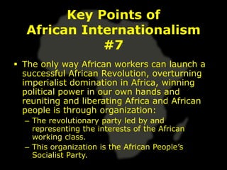 Key Points of
   African Internationalism
              #7
 The only way African workers can launch a
  successful African Revolution, overturning
  imperialist domination in Africa, winning
  political power in our own hands and
  reuniting and liberating Africa and African
  people is through organization:
  – The revolutionary party led by and
    representing the interests of the African
    working class.
  – This organization is the African People’s
    Socialist Party.
 