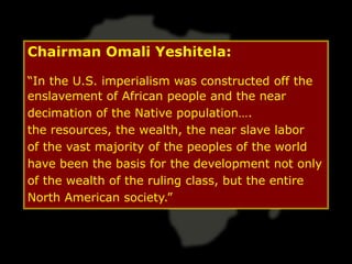 Chairman Omali Yeshitela:

“In the U.S. imperialism was constructed off the
enslavement of African people and the near
decimation of the Native population….
the resources, the wealth, the near slave labor
of the vast majority of the peoples of the world
have been the basis for the development not only
of the wealth of the ruling class, but the entire
North American society.”
 