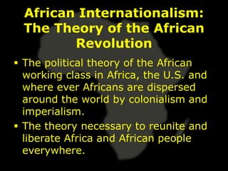 African Internationalism:
  The Theory of the African
         Revolution
 The political theory of the African
  working class in Africa, the U.S. and
  where ever Africans are dispersed
  around the world by colonialism and
  imperialism.
 The theory necessary to reunite and
  liberate Africa and African people
  everywhere.
 