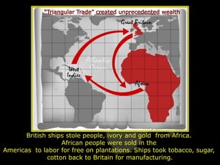 British ships stole people, ivory and gold from Africa.
                    African people were sold in the
Americas to labor for free on plantations. Ships took tobacco, sugar,
               cotton back to Britain for manufacturing.
 