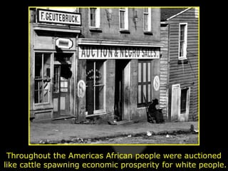 Throughout the Americas African people were auctioned
like cattle spawning economic prosperity for white people.
 