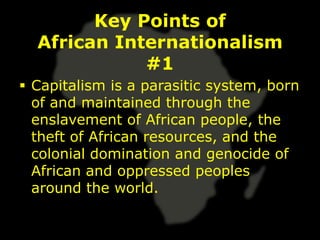 Key Points of
  African Internationalism
             #1
 Capitalism is a parasitic system, born
  of and maintained through the
  enslavement of African people, the
  theft of African resources, and the
  colonial domination and genocide of
  African and oppressed peoples
  around the world.
 