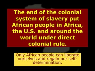 The end of the colonial
  system of slavery put
African people in Africa,
the U.S. and around the
   world under direct
      colonial rule.

 Only African people can liberate
  ourselves and regain our self-
          determination.
 