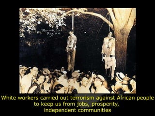 White workers carried out terrorism against African people
           to keep us from jobs, prosperity,
               independent communities
 