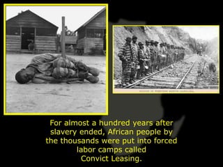 For almost a hundred years after
 slavery ended, African people by
the thousands were put into forced
        labor camps called
         Convict Leasing.
 