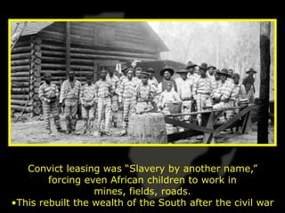Convict leasing was “Slavery by another name,”
        forcing even African children to work in
                  mines, fields, roads.
•This rebuilt the wealth of the South after the civil war
 