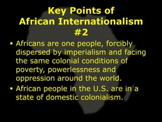Key Points of
  African Internationalism
             #2
 Africans are one people, forcibly
  dispersed by imperialism and facing
  the same colonial conditions of
  poverty, powerlessness and
  oppression around the world.
 African people in the U.S. are in a
  state of domestic colonialism.
 