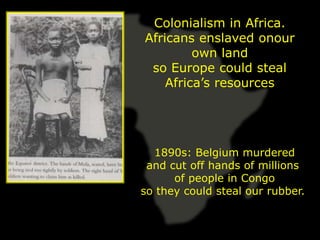 Colonialism in Africa.
Africans enslaved onour
         own land
 so Europe could steal
    Africa’s resources




  1890s: Belgium murdered
 and cut off hands of millions
      of people in Congo
so they could steal our rubber.
 