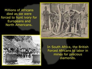 Millions of Africans
    died as we were
forced to hunt ivory for
     Europeans and
   North Americans.




                           In South Africa, the British
                           Forced Africans to labor in
                               mines for precious
                                   diamonds.
 