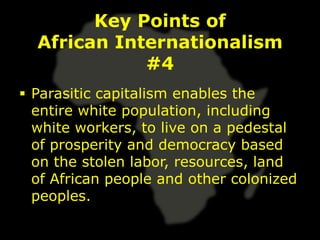 Key Points of
  African Internationalism
             #4
 Parasitic capitalism enables the
  entire white population, including
  white workers, to live on a pedestal
  of prosperity and democracy based
  on the stolen labor, resources, land
  of African people and other colonized
  peoples.
 