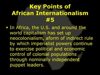 Key Points of
  African Internationalism
             #5
 In Africa, the U.S. and around the
  world capitalism has set up
  neocolonialism, aform of indirect rule
  by which imperialist powers continue
  to exercise political and economic
  control of colonial populations
  through nominally independent
  puppet leaders.
 