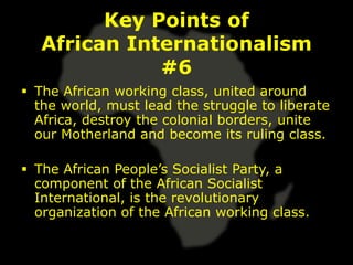 Key Points of
   African Internationalism
              #6
 The African working class, united around
  the world, must lead the struggle to liberate
  Africa, destroy the colonial borders, unite
  our Motherland and become its ruling class.

 The African People’s Socialist Party, a
  component of the African Socialist
  International, is the revolutionary
  organization of the African working class.
 