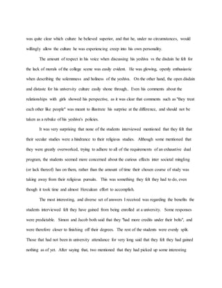 was quite clear which culture he believed superior, and that he, under no circumstances, would
willingly allow the culture he was experiencing creep into his own personality.
The amount of respect in his voice when discussing his yeshiva vs the disdain he felt for
the lack of morals of the college scene was easily evident. He was glowing, openly enthusiastic
when describing the solemnness and holiness of the yeshiva. On the other hand, the open disdain
and distaste for his university culture easily shone through.. Even his comments about the
relationships with girls showed his perspective, as it was clear that comments such as "they treat
each other like people" was meant to illustrate his surprise at the difference, and should not be
taken as a rebuke of his yeshiva's policies.
It was very surprising that none of the students interviewed mentioned that they felt that
their secular studies were a hindrance to their religious studies. Although some mentioned that
they were greatly overworked, trying to adhere to all of the requirements of an exhaustive dual
program, the students seemed more concerned about the curious effects inter societal mingling
(or lack thereof) has on them, rather than the amount of time their chosen course of study was
taking away from their religious pursuits. This was something they felt they had to do, even
though it took time and almost Herculean effort to accomplish.
The most interesting, and diverse set of answers I received was regarding the benefits the
students interviewed felt they have gained from being enrolled at a university. Some responses
were predictable. Simon and Jacob both said that they "had more credits under their belts", and
were therefore closer to finishing off their degrees. The rest of the students were evenly split.
Those that had not been in university attendance for very long said that they felt they had gained
nothing as of yet. After saying that, two mentioned that they had picked up some interesting
 