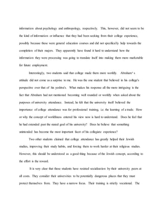 information about psychology and anthropology, respectively. This, however, did not seem to be
the kind of information or influence that they had been seeking from their college experience,
possibly because these were general education courses and did not specifically help towards the
completion of their majors. They apparently have found it hard to understand how the
information they were processing was going to translate itself into making them more marketable
for future employment.
Interestingly, two students said that college made them more worldly. Abraham’s
attitude did not come as a surprise to me. He was the one student that believed in his college's
perspective over that of his yeshiva's. What makes his response all the more intriguing is the
fact that Abraham had not mentioned becoming well rounded or worldly when asked about the
purposes of university attendance. Instead, he felt that the university itself believed the
importance of college attendance was for professional training, i.e. the learning of a trade. How
or why the concept of worldliness entered his view now is hard to understand. Does he feel that
he had extended past the stated goal of his university? Does he believe that something
unintended has become the most important facet of his collegiate experience?
Two other students claimed that college attendance has greatly helped their Jewish
studies, improving their study habits, and forcing them to work harder at their religious studies.
However, this should be understood as a good thing because of the Jewish concept, according to
the effort is the reward.
It is very clear that these students have resisted socialization by their university peers at
all costs. They consider their universities to be potentially dangerous places that they must
protect themselves from. They have a narrow focus. Their training is strictly vocational. The
 