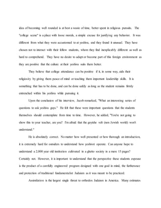 idea of becoming well rounded is at best a waste of time, better spent in religious pursuits. The
"college scene" is a place with loose morals, a simple excuse for justifying any behavior. It was
different from what they were accustomed to at yeshiva, and they found it unusual. They have
chosen not to interact with their fellow students, whom they find inexplicably different as well as
hard to comprehend. They have no desire to adapt or become part of this foreign environment as
they are positive that the culture at their yeshiva suits them better.
They believe that college attendance can be positive if it, in some way, aids their
religiosity by giving them peace of mind or teaching them important leadership skills. It is
something that has to be done, and can be done safely as long as the student remains firmly
entrenched within his yeshiva while pursuing it.
Upon the conclusion of his interview, Jacob remarked, "What an interesting series of
questions to ask yeshiva guys." He felt that these were important questions that the students
themselves should contemplate from time to time. However, he added, "You're not going to
show this to your teacher, are you? I'm afraid that the goyishe velt (non Jewish world) won't
understand."
He is absolutely correct. No matter how well presented or how thorough an introduction,
it is extremely hard for outsiders to understand how yeshivot operate. Can anyone hope to
understand a 2,000 year old institution cultivated in a ghetto society in a mere 15 pages?
Certainly not. However, it is important to understand that the perspective these students espouse
is the product of a carefully engineered program designed with one goal in mind, the furtherance
and protection of traditional fundamentalist Judaism as it was meant to be practiced.
Assimilation is the largest single threat to orthodox Judaism in America. Many estimates
 