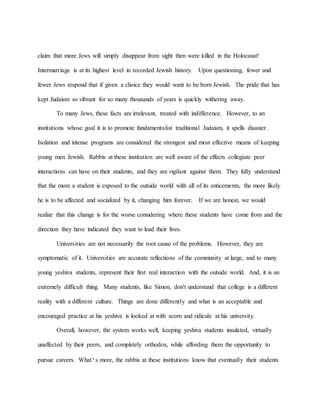 claim that more Jews will simply disappear from sight then were killed in the Holocaust!
Intermarriage is at its highest level in recorded Jewish history. Upon questioning, fewer and
fewer Jews respond that if given a choice they would want to be born Jewish. The pride that has
kept Judaism so vibrant for so many thousands of years is quickly withering away.
To many Jews, these facts are irrelevant, treated with indifference. However, to an
institutions whose goal it is to promote fundamentalist traditional Judaism, it spells disaster.
Isolation and intense programs are considered the strongest and most effective means of keeping
young men Jewish. Rabbis at these institution are well aware of the effects collegiate peer
interactions can have on their students, and they are vigilant against them. They fully understand
that the more a student is exposed to the outside world with all of its enticements, the more likely
he is to be affected and socialized by it, changing him forever. If we are honest, we would
realize that this change is for the worse considering where these students have come from and the
direction they have indicated they want to lead their lives.
Universities are not necessarily the root cause of the problems. However, they are
symptomatic of it. Universities are accurate reflections of the community at large, and to many
young yeshiva students, represent their first real interaction with the outside world. And, it is an
extremely difficult thing. Many students, like Simon, don't understand that college is a different
reality with a different culture. Things are done differently and what is an acceptable and
encouraged practice at his yeshiva is looked at with scorn and ridicule at his university.
Overall, however, the system works well, keeping yeshiva students insulated, virtually
unaffected by their peers, and completely orthodox, while affording them the opportunity to
pursue careers. What's more, the rabbis at these institutions know that eventually their students
 