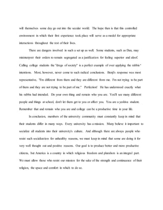 will themselves some day go out into the secular world. The hope then is that this controlled
environment in which their first experience took place will serve as a model for appropriate
interactions throughout the rest of their lives.
There are dangers involved in such a set up as well. Some students, such as Dan, may
misinterpret their orders to remain segregated as a justification for feeling superior and aloof.
Calling college students the "dregs of society" is a perfect example of over applying the rabbis’
intentions. Most, however, never come to such radical conclusions. Benji's response was most
representative, "I'm different from them and they are different from me. I'm not trying to be part
of them and they are not trying to be part of me." Perfection! He has understood exactly what
his rabbis had intended. Do your own thing and remain who you are. You'll see many different
people and things at school, don't let them get to you or affect you. You are a yeshiva student.
Remember that and remain who you are and college can be a productive time in your life.
In conclusion, members of the university community must constantly keep in mind that
their students differ in many ways. Every university has a mission. Many believe it important to
socialize all students into their university's culture. And although there are always people who
resist such socialization for unhealthy reasons, we must keep in mind that some are doing it for
very well thought out and positive reasons. Our goal is to produce better and more productive
citizens, but America is a country in which religious freedom and pluralism is an integral part.
We must allow those who resist our mission for the sake of the strength and continuance of their
religion, the space and comfort in which to do so.
 