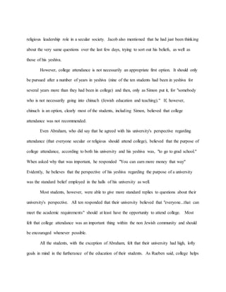religious leadership role in a secular society. Jacob also mentioned that he had just been thinking
about the very same questions over the last few days, trying to sort out his beliefs, as well as
those of his yeshiva.
However, college attendance is not necessarily an appropriate first option. It should only
be pursued after a number of years in yeshiva (nine of the ten students had been in yeshiva for
several years more than they had been in college) and then, only as Simon put it, for "somebody
who is not necessarily going into chinuch (Jewish education and teaching)." If, however,
chinuch is an option, clearly most of the students, including Simon, believed that college
attendance was not recommended.
Even Abraham, who did say that he agreed with his university's perspective regarding
attendance (that everyone secular or religious should attend college), believed that the purpose of
college attendance, according to both his university and his yeshiva was, "to go to grad school."
When asked why that was important, he responded "You can earn more money that way"
Evidently, he believes that the perspective of his yeshiva regarding the purpose of a university
was the standard belief employed in the halls of his university as well.
Most students, however, were able to give more standard replies to questions about their
university's perspective. All ten responded that their university believed that "everyone...that can
meet the academic requirements" should at least have the opportunity to attend college. Most
felt that college attendance was an important thing within the non Jewish community and should
be encouraged whenever possible.
All the students, with the exception of Abraham, felt that their university had high, lofty
goals in mind in the furtherance of the education of their students. As Rueben said, college helps
 