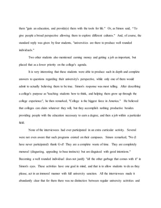 them "gain an education, and provide(s) them with the tools for life." Or, as Simon said, “To
give people a broad perspective allowing them to explore different cultures." And, of course, the
standard reply was given by four students, "universities are there to produce well rounded
individuals."
Two other students also mentioned earning money and getting a job as important, but
placed that as a lower priority on the college's agenda.
It is very interesting that these students were able to produce such in depth and complete
answers to questions regarding their university's perspective, while only one of them would
admit to actually believing them to be true. Simon's response was most telling. After describing
a college's purpose as "teaching students how to think, and helping them grow up through the
college experience", he then remarked, "College is the biggest farce in America." He believed
that colleges can claim whatever they will, but they accomplish nothing productive besides
providing people with the education necessary to earn a degree, and then a job within a particular
field.
None of the interviewees had ever participated in an extra curricular activity. Several
were not even aware that such programs existed on their campuses. Simon remarked, "No (I
have never participated) thank G-d! They are a complete waste of time. They are completely
menuval (disgusting, appealing to base instincts) but are disguised with good intentions."
Becoming a well rounded individual does not justify "all the other garbage that comes with it" in
Simon's eyes. These activities have one goal in mind, and that is to allow students to do as they
please, act in an immoral manner with full university sanction. All the interviewees made it
abundantly clear that for them there was no distinction between regular university activities and
 