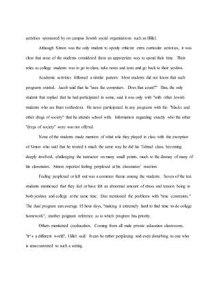 activities sponsored by on campus Jewish social organizations such as Hillel.
Although Simon was the only student to openly criticize extra curricular activities, it was
clear that none of the students considered them an appropriate way to spend their time. Their
roles as college students was to go to class, take notes and tests and go back to their yeshiva.
Academic activities followed a similar pattern. Most students did not know that such
programs existed. Jacob said that he "uses the computers. Does that count?" Dan, the only
student that replied that he had participated in some, said it was only with "with other Jewish
students who are frum (orthodox). He never participated in any programs with the "blacks and
other dregs of society" that he attends school with. Information regarding exactly who the other
"dregs of society" were was not offered.
None of the students made mention of what role they played in class with the exception
of Simon who said that he treated it much the same way he did his Talmud class, becoming
deeply involved, challenging the instructor on many small points, much to the dismay of many of
his classmates. Simon reported feeling perplexed at his classmates’ reaction.
Feeling perplexed or left out was a common theme among the students. Seven of the ten
students mentioned that they feel or have felt an abnormal amount of stress and tension being in
both yeshiva and college at the same time. Dan mentioned the problems with "time constraints."
The dual program can average 15 hour days, "making it extremely hard to find time to do college
homework", another poignant reference as to which program has priority.
Others mentioned coeducation. Coming from all male private education classrooms,
"it’s a different world", Hillel said. It can be rather perplexing and even disturbing to one who
is unaccustomed to such a setting.
 